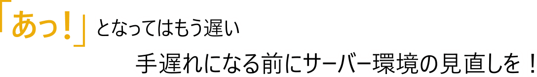 「あっ！」となってはもう遅い　手遅れになる前にサーバー環境の見直しを！