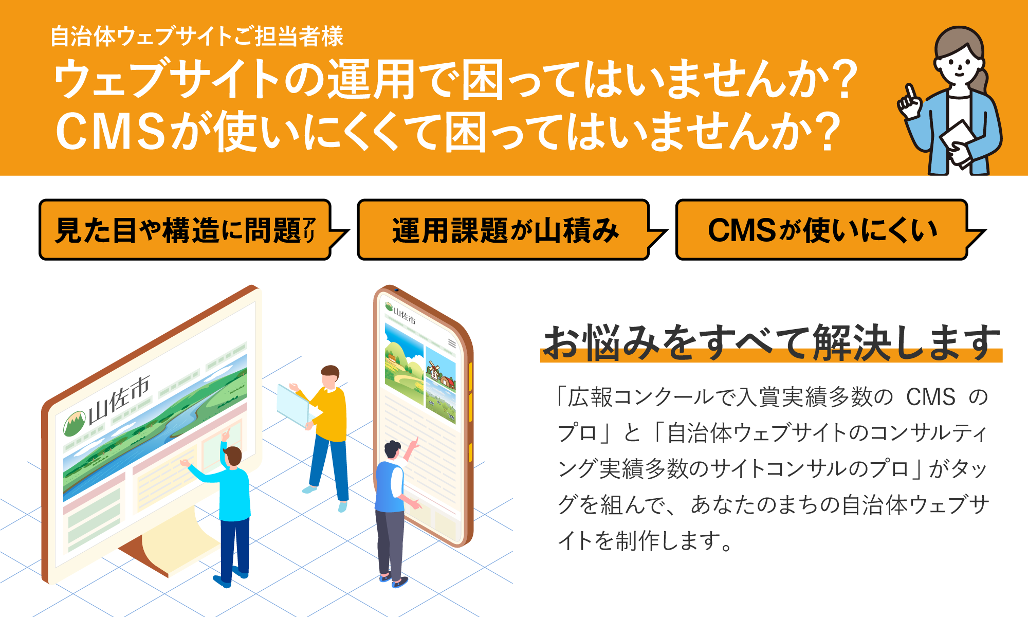 自治体ウェブサイトご担当者様。ウェブサイトの運用で困ってはいませんか？CMSが使いにくくて困ってはいませんか？「広報コンクールで入賞実績多数のCMSのプロ」と「自治体ウェブサイトのコンサルティング実績多数のサイトコンサルのプロ」がタッグを組んで、あなたのまちの自治体ウェブサイトを制作します。