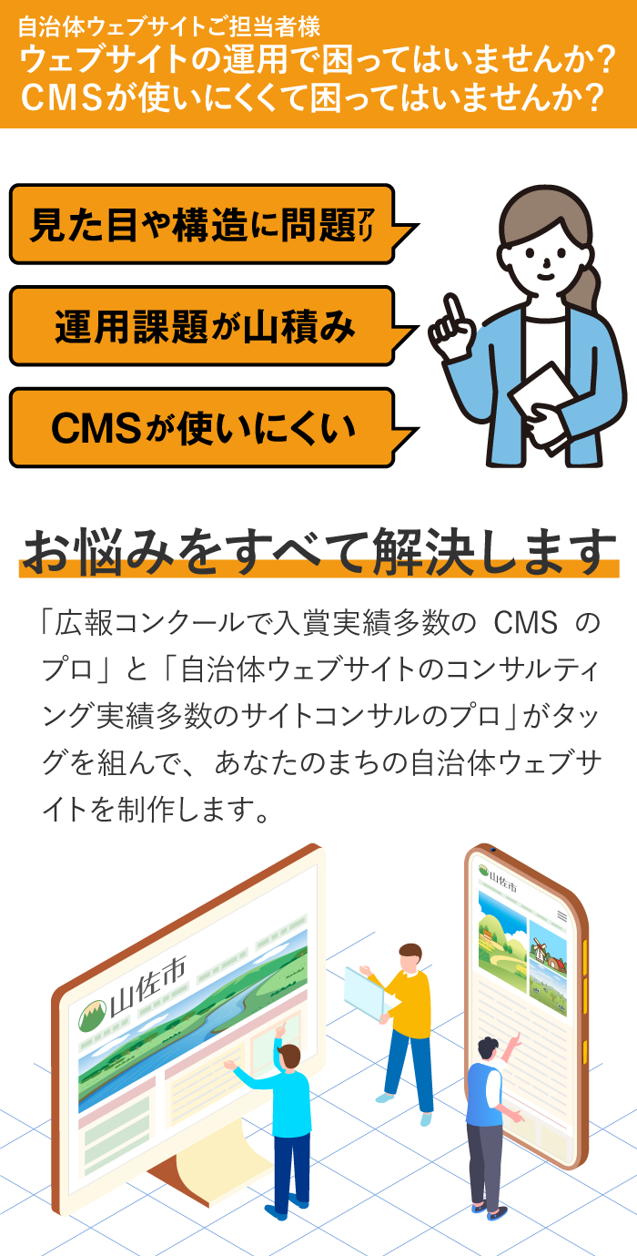 自治体ウェブサイトご担当者様。ウェブサイトの運用で困ってはいませんか？CMSが使いにくくて困ってはいませんか？「広報コンクールで入賞実績多数のCMSのプロ」と「自治体ウェブサイトのコンサルティング実績多数のサイトコンサルのプロ」がタッグを組んで、あなたのまちの自治体ウェブサイトを制作します。